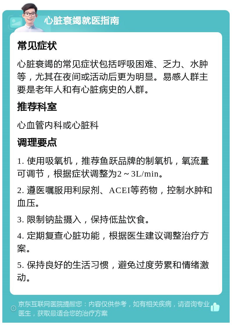 心脏衰竭就医指南 常见症状 心脏衰竭的常见症状包括呼吸困难、乏力、水肿等，尤其在夜间或活动后更为明显。易感人群主要是老年人和有心脏病史的人群。 推荐科室 心血管内科或心脏科 调理要点 1. 使用吸氧机，推荐鱼跃品牌的制氧机，氧流量可调节，根据症状调整为2～3L/min。 2. 遵医嘱服用利尿剂、ACEI等药物，控制水肿和血压。 3. 限制钠盐摄入，保持低盐饮食。 4. 定期复查心脏功能，根据医生建议调整治疗方案。 5. 保持良好的生活习惯，避免过度劳累和情绪激动。