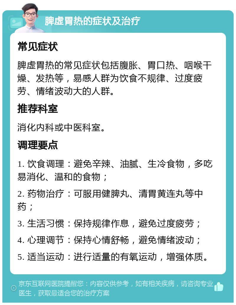 脾虚胃热的症状及治疗 常见症状 脾虚胃热的常见症状包括腹胀、胃口热、咽喉干燥、发热等，易感人群为饮食不规律、过度疲劳、情绪波动大的人群。 推荐科室 消化内科或中医科室。 调理要点 1. 饮食调理：避免辛辣、油腻、生冷食物，多吃易消化、温和的食物； 2. 药物治疗：可服用健脾丸、清胃黄连丸等中药； 3. 生活习惯：保持规律作息，避免过度疲劳； 4. 心理调节：保持心情舒畅，避免情绪波动； 5. 适当运动：进行适量的有氧运动，增强体质。