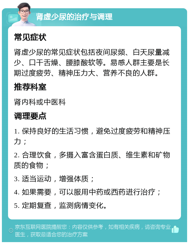 肾虚少尿的治疗与调理 常见症状 肾虚少尿的常见症状包括夜间尿频、白天尿量减少、口干舌燥、腰膝酸软等。易感人群主要是长期过度疲劳、精神压力大、营养不良的人群。 推荐科室 肾内科或中医科 调理要点 1. 保持良好的生活习惯，避免过度疲劳和精神压力； 2. 合理饮食，多摄入富含蛋白质、维生素和矿物质的食物； 3. 适当运动，增强体质； 4. 如果需要，可以服用中药或西药进行治疗； 5. 定期复查，监测病情变化。