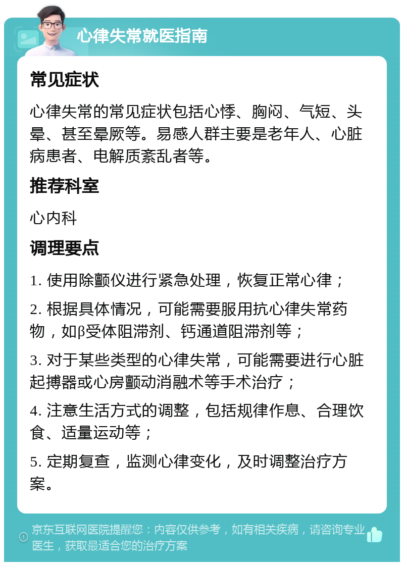 心律失常就医指南 常见症状 心律失常的常见症状包括心悸、胸闷、气短、头晕、甚至晕厥等。易感人群主要是老年人、心脏病患者、电解质紊乱者等。 推荐科室 心内科 调理要点 1. 使用除颤仪进行紧急处理，恢复正常心律； 2. 根据具体情况，可能需要服用抗心律失常药物，如β受体阻滞剂、钙通道阻滞剂等； 3. 对于某些类型的心律失常，可能需要进行心脏起搏器或心房颤动消融术等手术治疗； 4. 注意生活方式的调整，包括规律作息、合理饮食、适量运动等； 5. 定期复查，监测心律变化，及时调整治疗方案。