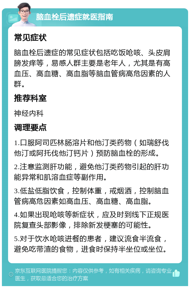 脑血栓后遗症就医指南 常见症状 脑血栓后遗症的常见症状包括吃饭呛咳、头皮肩膀发痒等，易感人群主要是老年人，尤其是有高血压、高血糖、高血脂等脑血管病高危因素的人群。 推荐科室 神经内科 调理要点 1.口服阿司匹林肠溶片和他汀类药物（如瑞舒伐他汀或阿托伐他汀钙片）预防脑血栓的形成。 2.注意监测肝功能，避免他汀类药物引起的肝功能异常和肌溶血症等副作用。 3.低盐低脂饮食，控制体重，戒烟酒，控制脑血管病高危因素如高血压、高血糖、高血脂。 4.如果出现呛咳等新症状，应及时到线下正规医院复查头部影像，排除新发梗塞的可能性。 5.对于饮水呛咳进餐的患者，建议流食半流食，避免吃带渣的食物，进食时保持半坐位或坐位。