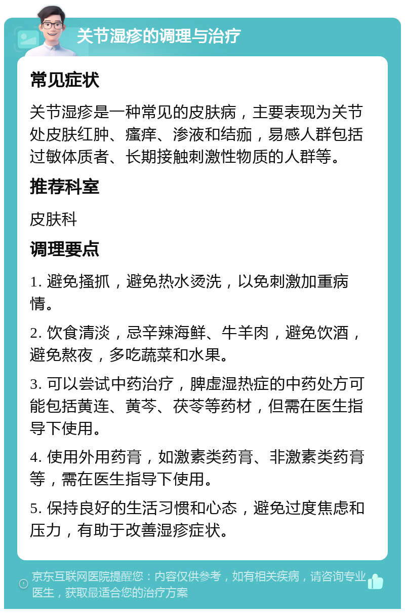 关节湿疹的调理与治疗 常见症状 关节湿疹是一种常见的皮肤病，主要表现为关节处皮肤红肿、瘙痒、渗液和结痂，易感人群包括过敏体质者、长期接触刺激性物质的人群等。 推荐科室 皮肤科 调理要点 1. 避免搔抓，避免热水烫洗，以免刺激加重病情。 2. 饮食清淡，忌辛辣海鲜、牛羊肉，避免饮酒，避免熬夜，多吃蔬菜和水果。 3. 可以尝试中药治疗，脾虚湿热症的中药处方可能包括黄连、黄芩、茯苓等药材，但需在医生指导下使用。 4. 使用外用药膏，如激素类药膏、非激素类药膏等，需在医生指导下使用。 5. 保持良好的生活习惯和心态，避免过度焦虑和压力，有助于改善湿疹症状。