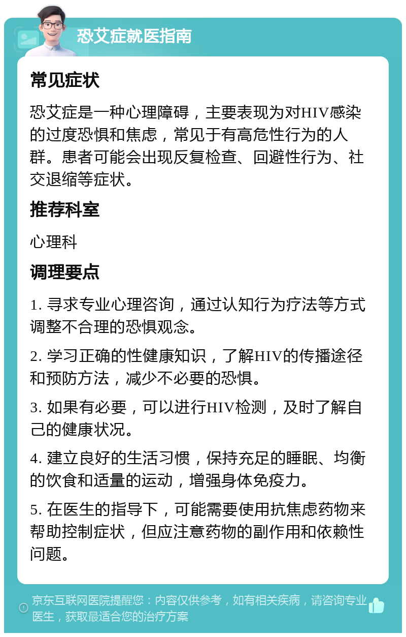 恐艾症就医指南 常见症状 恐艾症是一种心理障碍，主要表现为对HIV感染的过度恐惧和焦虑，常见于有高危性行为的人群。患者可能会出现反复检查、回避性行为、社交退缩等症状。 推荐科室 心理科 调理要点 1. 寻求专业心理咨询，通过认知行为疗法等方式调整不合理的恐惧观念。 2. 学习正确的性健康知识，了解HIV的传播途径和预防方法，减少不必要的恐惧。 3. 如果有必要，可以进行HIV检测，及时了解自己的健康状况。 4. 建立良好的生活习惯，保持充足的睡眠、均衡的饮食和适量的运动，增强身体免疫力。 5. 在医生的指导下，可能需要使用抗焦虑药物来帮助控制症状，但应注意药物的副作用和依赖性问题。