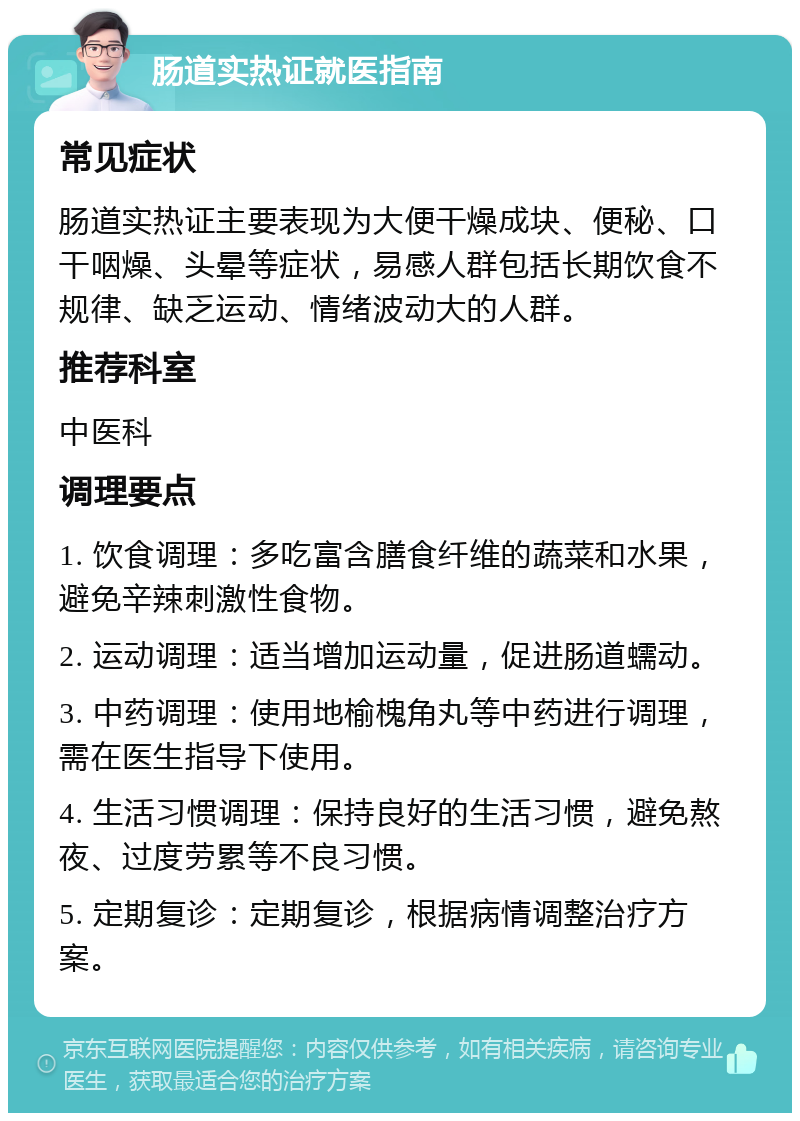 肠道实热证就医指南 常见症状 肠道实热证主要表现为大便干燥成块、便秘、口干咽燥、头晕等症状，易感人群包括长期饮食不规律、缺乏运动、情绪波动大的人群。 推荐科室 中医科 调理要点 1. 饮食调理：多吃富含膳食纤维的蔬菜和水果，避免辛辣刺激性食物。 2. 运动调理：适当增加运动量，促进肠道蠕动。 3. 中药调理：使用地榆槐角丸等中药进行调理，需在医生指导下使用。 4. 生活习惯调理：保持良好的生活习惯，避免熬夜、过度劳累等不良习惯。 5. 定期复诊：定期复诊，根据病情调整治疗方案。