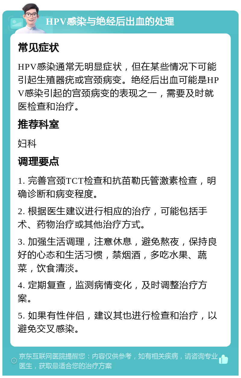 HPV感染与绝经后出血的处理 常见症状 HPV感染通常无明显症状，但在某些情况下可能引起生殖器疣或宫颈病变。绝经后出血可能是HPV感染引起的宫颈病变的表现之一，需要及时就医检查和治疗。 推荐科室 妇科 调理要点 1. 完善宫颈TCT检查和抗苗勒氏管激素检查，明确诊断和病变程度。 2. 根据医生建议进行相应的治疗，可能包括手术、药物治疗或其他治疗方式。 3. 加强生活调理，注意休息，避免熬夜，保持良好的心态和生活习惯，禁烟酒，多吃水果、蔬菜，饮食清淡。 4. 定期复查，监测病情变化，及时调整治疗方案。 5. 如果有性伴侣，建议其也进行检查和治疗，以避免交叉感染。