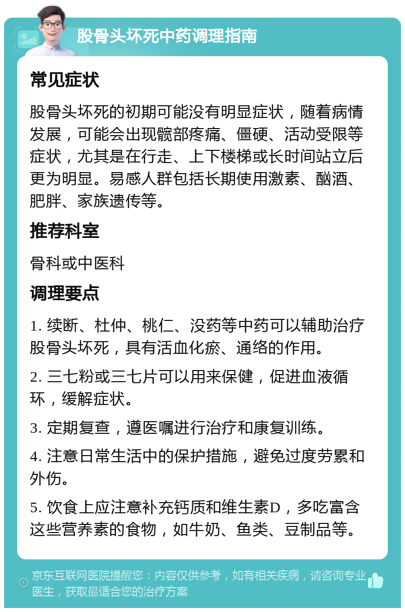 股骨头坏死中药调理指南 常见症状 股骨头坏死的初期可能没有明显症状，随着病情发展，可能会出现髋部疼痛、僵硬、活动受限等症状，尤其是在行走、上下楼梯或长时间站立后更为明显。易感人群包括长期使用激素、酗酒、肥胖、家族遗传等。 推荐科室 骨科或中医科 调理要点 1. 续断、杜仲、桃仁、没药等中药可以辅助治疗股骨头坏死，具有活血化瘀、通络的作用。 2. 三七粉或三七片可以用来保健，促进血液循环，缓解症状。 3. 定期复查，遵医嘱进行治疗和康复训练。 4. 注意日常生活中的保护措施，避免过度劳累和外伤。 5. 饮食上应注意补充钙质和维生素D，多吃富含这些营养素的食物，如牛奶、鱼类、豆制品等。