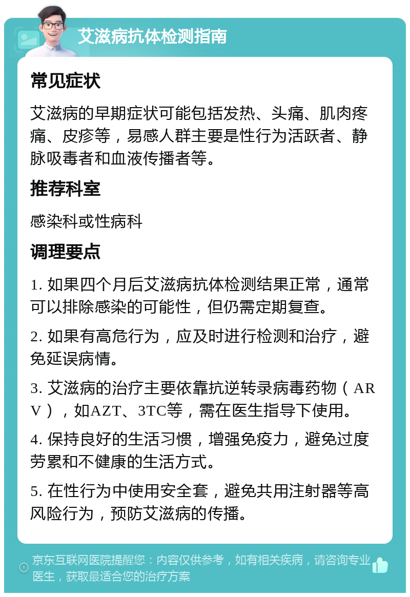 艾滋病抗体检测指南 常见症状 艾滋病的早期症状可能包括发热、头痛、肌肉疼痛、皮疹等，易感人群主要是性行为活跃者、静脉吸毒者和血液传播者等。 推荐科室 感染科或性病科 调理要点 1. 如果四个月后艾滋病抗体检测结果正常，通常可以排除感染的可能性，但仍需定期复查。 2. 如果有高危行为，应及时进行检测和治疗，避免延误病情。 3. 艾滋病的治疗主要依靠抗逆转录病毒药物（ARV），如AZT、3TC等，需在医生指导下使用。 4. 保持良好的生活习惯，增强免疫力，避免过度劳累和不健康的生活方式。 5. 在性行为中使用安全套，避免共用注射器等高风险行为，预防艾滋病的传播。