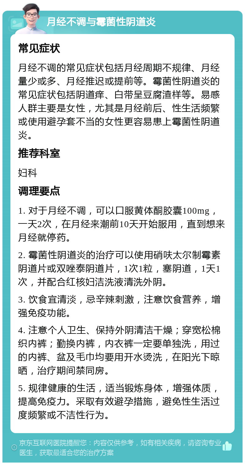 月经不调与霉菌性阴道炎 常见症状 月经不调的常见症状包括月经周期不规律、月经量少或多、月经推迟或提前等。霉菌性阴道炎的常见症状包括阴道痒、白带呈豆腐渣样等。易感人群主要是女性，尤其是月经前后、性生活频繁或使用避孕套不当的女性更容易患上霉菌性阴道炎。 推荐科室 妇科 调理要点 1. 对于月经不调，可以口服黄体酮胶囊100mg，一天2次，在月经来潮前10天开始服用，直到想来月经就停药。 2. 霉菌性阴道炎的治疗可以使用硝呋太尔制霉素阴道片或双唑泰阴道片，1次1粒，塞阴道，1天1次，并配合红核妇洁洗液清洗外阴。 3. 饮食宜清淡，忌辛辣刺激，注意饮食营养，增强免疫功能。 4. 注意个人卫生、保持外阴清洁干燥；穿宽松棉织内裤；勤换内裤，内衣裤一定要单独洗，用过的内裤、盆及毛巾均要用开水烫洗，在阳光下晾晒，治疗期间禁同房。 5. 规律健康的生活，适当锻炼身体，增强体质，提高免疫力。采取有效避孕措施，避免性生活过度频繁或不洁性行为。