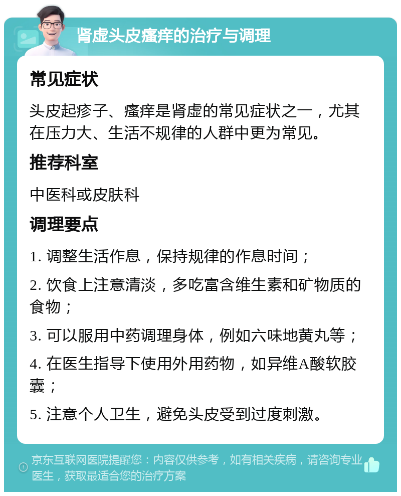 肾虚头皮瘙痒的治疗与调理 常见症状 头皮起疹子、瘙痒是肾虚的常见症状之一，尤其在压力大、生活不规律的人群中更为常见。 推荐科室 中医科或皮肤科 调理要点 1. 调整生活作息，保持规律的作息时间； 2. 饮食上注意清淡，多吃富含维生素和矿物质的食物； 3. 可以服用中药调理身体，例如六味地黄丸等； 4. 在医生指导下使用外用药物，如异维A酸软胶囊； 5. 注意个人卫生，避免头皮受到过度刺激。