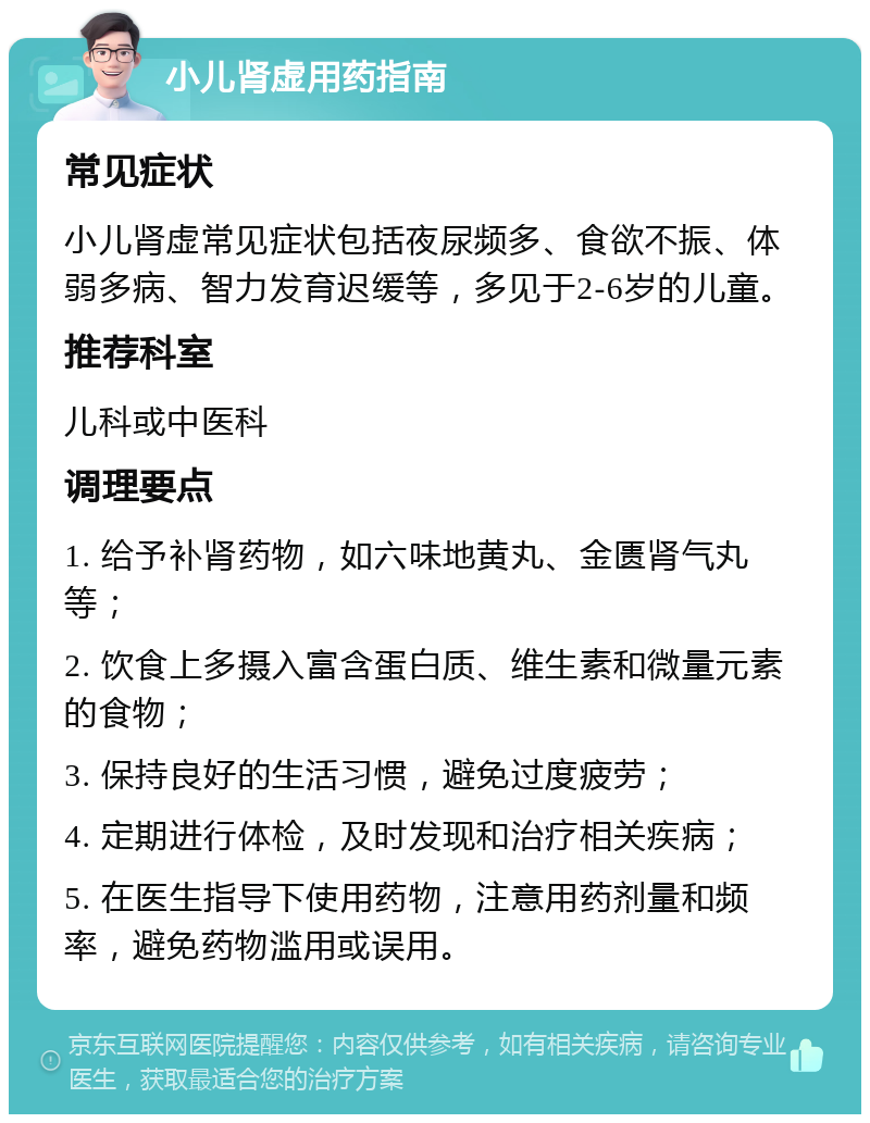 小儿肾虚用药指南 常见症状 小儿肾虚常见症状包括夜尿频多、食欲不振、体弱多病、智力发育迟缓等，多见于2-6岁的儿童。 推荐科室 儿科或中医科 调理要点 1. 给予补肾药物，如六味地黄丸、金匮肾气丸等； 2. 饮食上多摄入富含蛋白质、维生素和微量元素的食物； 3. 保持良好的生活习惯，避免过度疲劳； 4. 定期进行体检，及时发现和治疗相关疾病； 5. 在医生指导下使用药物，注意用药剂量和频率，避免药物滥用或误用。