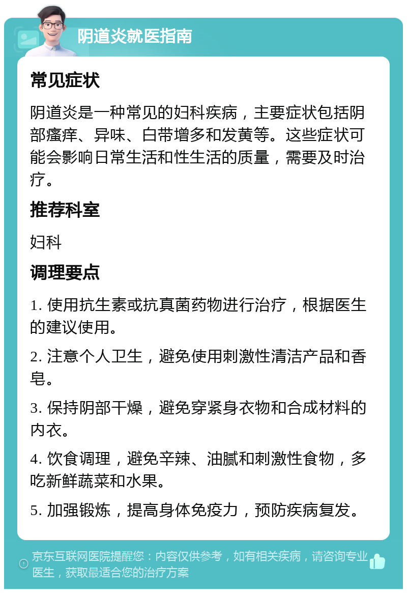 阴道炎就医指南 常见症状 阴道炎是一种常见的妇科疾病，主要症状包括阴部瘙痒、异味、白带增多和发黄等。这些症状可能会影响日常生活和性生活的质量，需要及时治疗。 推荐科室 妇科 调理要点 1. 使用抗生素或抗真菌药物进行治疗，根据医生的建议使用。 2. 注意个人卫生，避免使用刺激性清洁产品和香皂。 3. 保持阴部干燥，避免穿紧身衣物和合成材料的内衣。 4. 饮食调理，避免辛辣、油腻和刺激性食物，多吃新鲜蔬菜和水果。 5. 加强锻炼，提高身体免疫力，预防疾病复发。