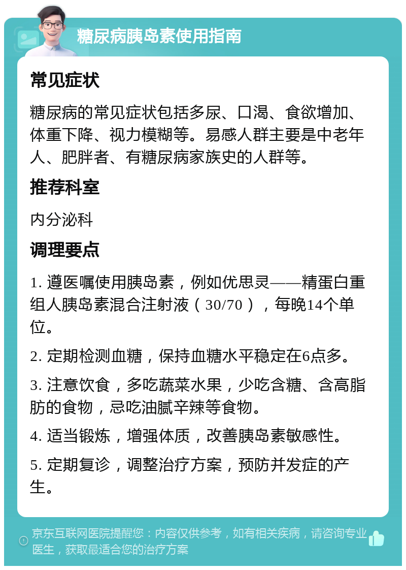 糖尿病胰岛素使用指南 常见症状 糖尿病的常见症状包括多尿、口渴、食欲增加、体重下降、视力模糊等。易感人群主要是中老年人、肥胖者、有糖尿病家族史的人群等。 推荐科室 内分泌科 调理要点 1. 遵医嘱使用胰岛素，例如优思灵——精蛋白重组人胰岛素混合注射液（30/70），每晚14个单位。 2. 定期检测血糖，保持血糖水平稳定在6点多。 3. 注意饮食，多吃蔬菜水果，少吃含糖、含高脂肪的食物，忌吃油腻辛辣等食物。 4. 适当锻炼，增强体质，改善胰岛素敏感性。 5. 定期复诊，调整治疗方案，预防并发症的产生。