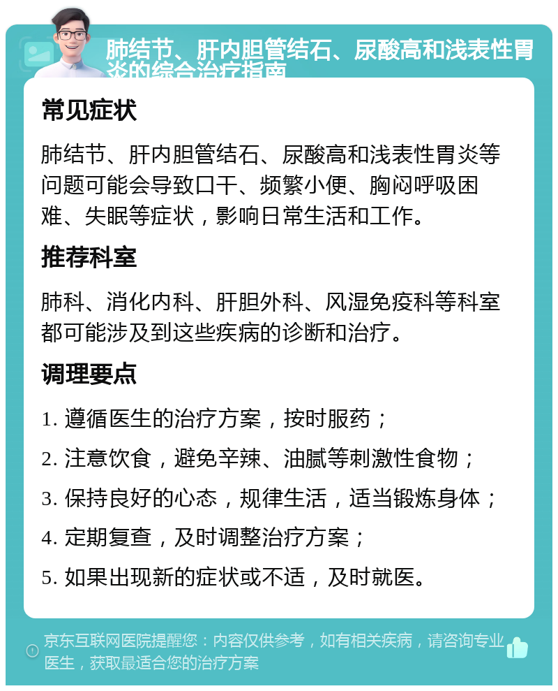 肺结节、肝内胆管结石、尿酸高和浅表性胃炎的综合治疗指南 常见症状 肺结节、肝内胆管结石、尿酸高和浅表性胃炎等问题可能会导致口干、频繁小便、胸闷呼吸困难、失眠等症状，影响日常生活和工作。 推荐科室 肺科、消化内科、肝胆外科、风湿免疫科等科室都可能涉及到这些疾病的诊断和治疗。 调理要点 1. 遵循医生的治疗方案，按时服药； 2. 注意饮食，避免辛辣、油腻等刺激性食物； 3. 保持良好的心态，规律生活，适当锻炼身体； 4. 定期复查，及时调整治疗方案； 5. 如果出现新的症状或不适，及时就医。