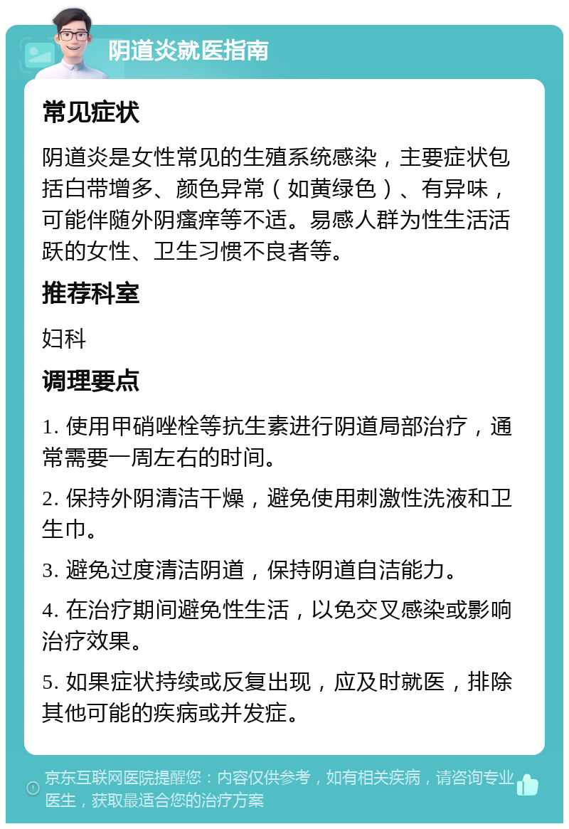 阴道炎就医指南 常见症状 阴道炎是女性常见的生殖系统感染，主要症状包括白带增多、颜色异常（如黄绿色）、有异味，可能伴随外阴瘙痒等不适。易感人群为性生活活跃的女性、卫生习惯不良者等。 推荐科室 妇科 调理要点 1. 使用甲硝唑栓等抗生素进行阴道局部治疗，通常需要一周左右的时间。 2. 保持外阴清洁干燥，避免使用刺激性洗液和卫生巾。 3. 避免过度清洁阴道，保持阴道自洁能力。 4. 在治疗期间避免性生活，以免交叉感染或影响治疗效果。 5. 如果症状持续或反复出现，应及时就医，排除其他可能的疾病或并发症。