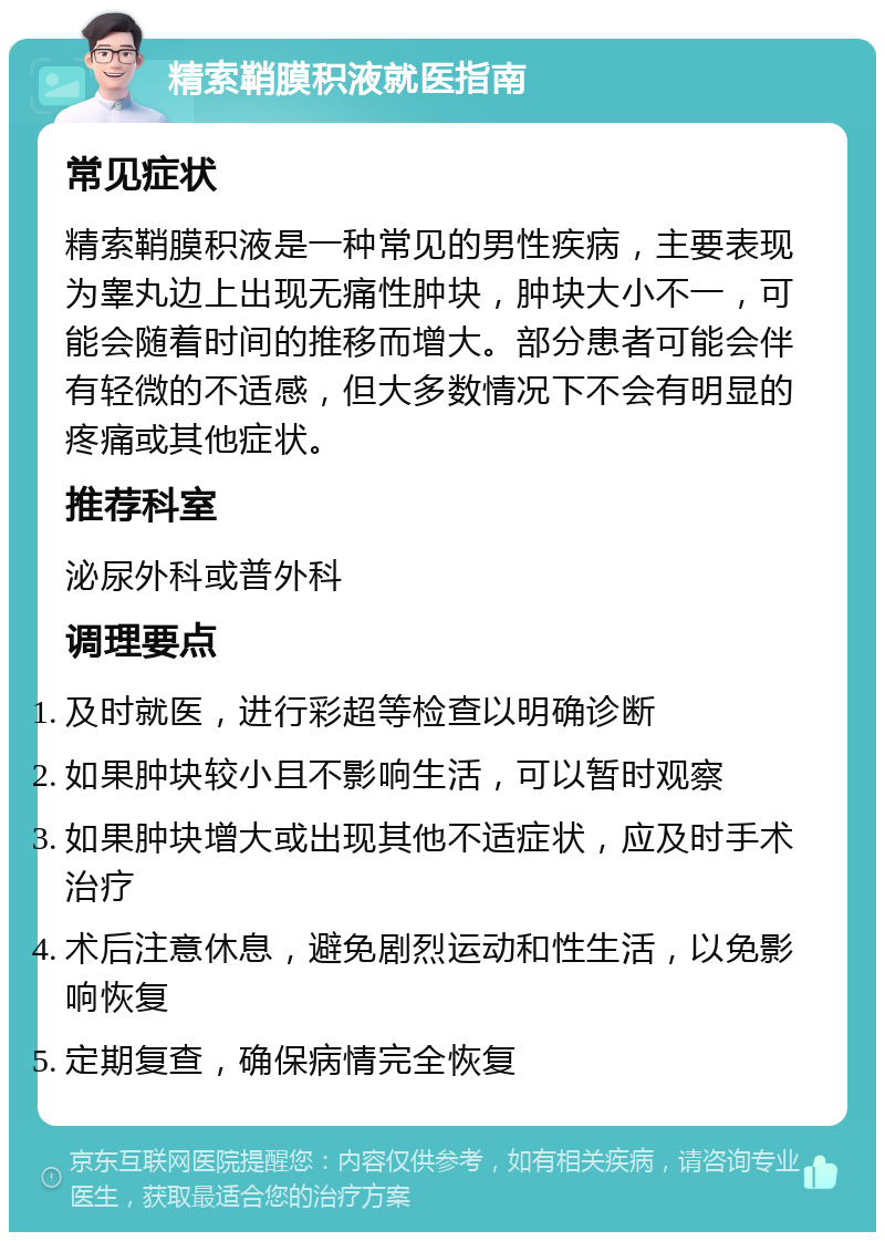 精索鞘膜积液就医指南 常见症状 精索鞘膜积液是一种常见的男性疾病，主要表现为睾丸边上出现无痛性肿块，肿块大小不一，可能会随着时间的推移而增大。部分患者可能会伴有轻微的不适感，但大多数情况下不会有明显的疼痛或其他症状。 推荐科室 泌尿外科或普外科 调理要点 及时就医，进行彩超等检查以明确诊断 如果肿块较小且不影响生活，可以暂时观察 如果肿块增大或出现其他不适症状，应及时手术治疗 术后注意休息，避免剧烈运动和性生活，以免影响恢复 定期复查，确保病情完全恢复