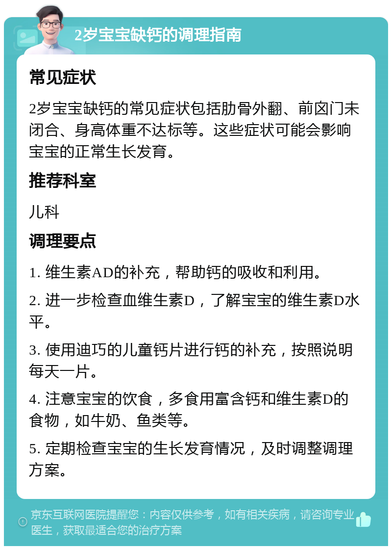 2岁宝宝缺钙的调理指南 常见症状 2岁宝宝缺钙的常见症状包括肋骨外翻、前囟门未闭合、身高体重不达标等。这些症状可能会影响宝宝的正常生长发育。 推荐科室 儿科 调理要点 1. 维生素AD的补充，帮助钙的吸收和利用。 2. 进一步检查血维生素D，了解宝宝的维生素D水平。 3. 使用迪巧的儿童钙片进行钙的补充，按照说明每天一片。 4. 注意宝宝的饮食，多食用富含钙和维生素D的食物，如牛奶、鱼类等。 5. 定期检查宝宝的生长发育情况，及时调整调理方案。