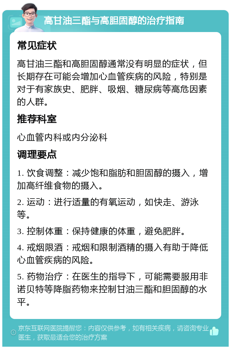 高甘油三酯与高胆固醇的治疗指南 常见症状 高甘油三酯和高胆固醇通常没有明显的症状，但长期存在可能会增加心血管疾病的风险，特别是对于有家族史、肥胖、吸烟、糖尿病等高危因素的人群。 推荐科室 心血管内科或内分泌科 调理要点 1. 饮食调整：减少饱和脂肪和胆固醇的摄入，增加高纤维食物的摄入。 2. 运动：进行适量的有氧运动，如快走、游泳等。 3. 控制体重：保持健康的体重，避免肥胖。 4. 戒烟限酒：戒烟和限制酒精的摄入有助于降低心血管疾病的风险。 5. 药物治疗：在医生的指导下，可能需要服用非诺贝特等降脂药物来控制甘油三酯和胆固醇的水平。