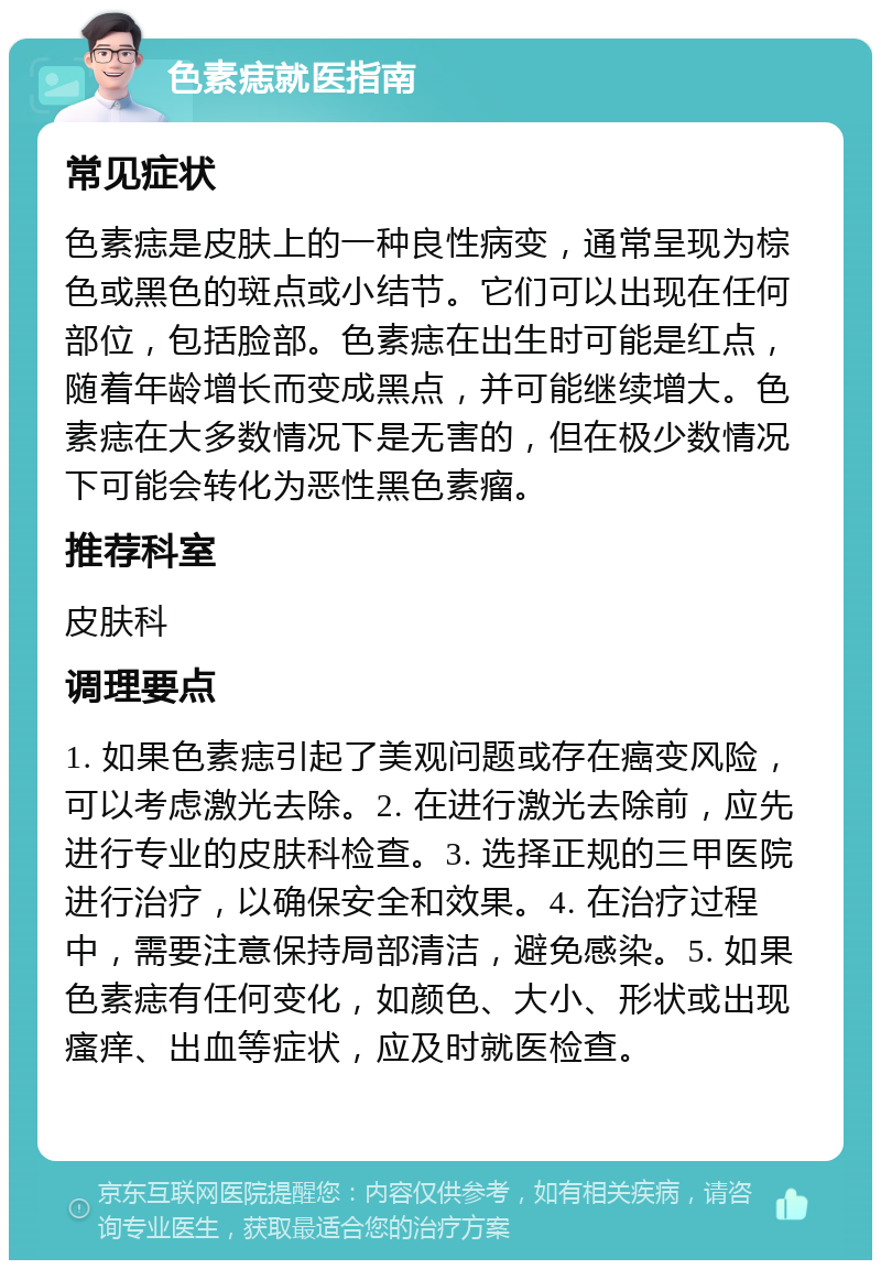 色素痣就医指南 常见症状 色素痣是皮肤上的一种良性病变，通常呈现为棕色或黑色的斑点或小结节。它们可以出现在任何部位，包括脸部。色素痣在出生时可能是红点，随着年龄增长而变成黑点，并可能继续增大。色素痣在大多数情况下是无害的，但在极少数情况下可能会转化为恶性黑色素瘤。 推荐科室 皮肤科 调理要点 1. 如果色素痣引起了美观问题或存在癌变风险，可以考虑激光去除。2. 在进行激光去除前，应先进行专业的皮肤科检查。3. 选择正规的三甲医院进行治疗，以确保安全和效果。4. 在治疗过程中，需要注意保持局部清洁，避免感染。5. 如果色素痣有任何变化，如颜色、大小、形状或出现瘙痒、出血等症状，应及时就医检查。