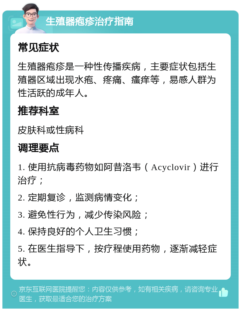 生殖器疱疹治疗指南 常见症状 生殖器疱疹是一种性传播疾病，主要症状包括生殖器区域出现水疱、疼痛、瘙痒等，易感人群为性活跃的成年人。 推荐科室 皮肤科或性病科 调理要点 1. 使用抗病毒药物如阿昔洛韦（Acyclovir）进行治疗； 2. 定期复诊，监测病情变化； 3. 避免性行为，减少传染风险； 4. 保持良好的个人卫生习惯； 5. 在医生指导下，按疗程使用药物，逐渐减轻症状。