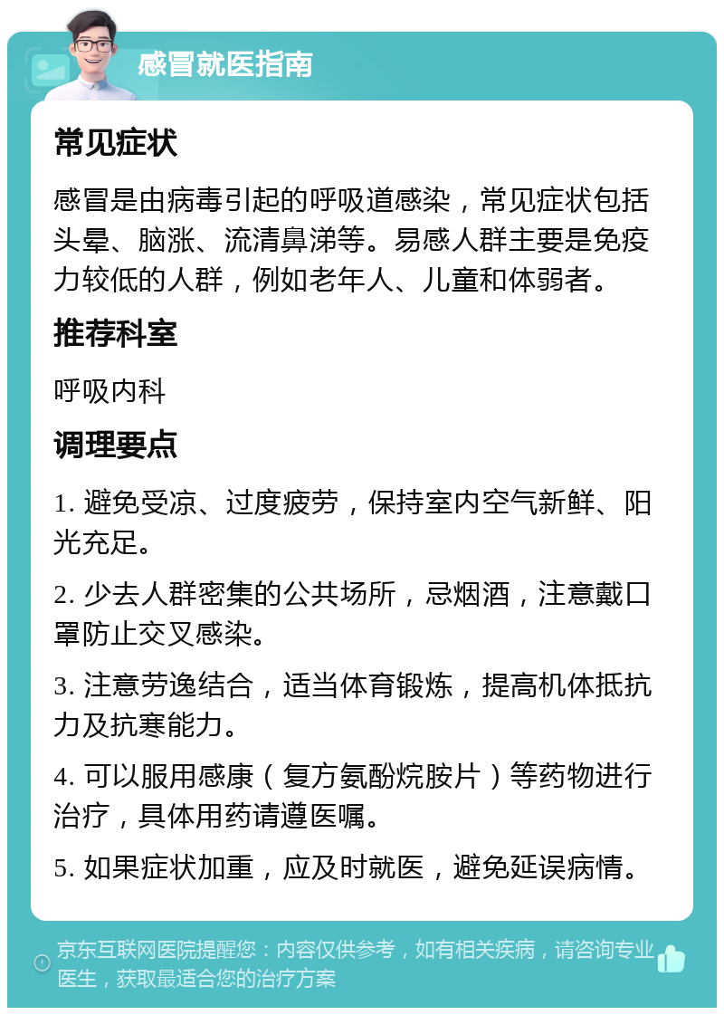 感冒就医指南 常见症状 感冒是由病毒引起的呼吸道感染，常见症状包括头晕、脑涨、流清鼻涕等。易感人群主要是免疫力较低的人群，例如老年人、儿童和体弱者。 推荐科室 呼吸内科 调理要点 1. 避免受凉、过度疲劳，保持室内空气新鲜、阳光充足。 2. 少去人群密集的公共场所，忌烟酒，注意戴口罩防止交叉感染。 3. 注意劳逸结合，适当体育锻炼，提高机体抵抗力及抗寒能力。 4. 可以服用感康（复方氨酚烷胺片）等药物进行治疗，具体用药请遵医嘱。 5. 如果症状加重，应及时就医，避免延误病情。