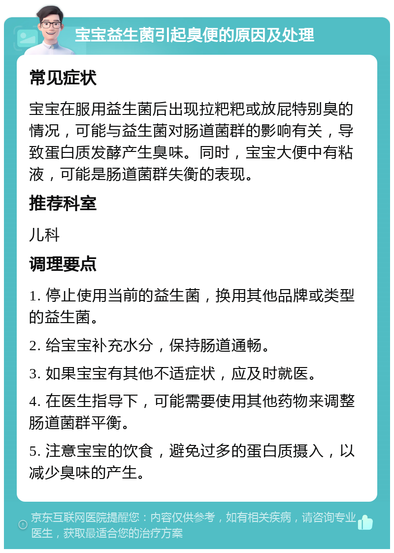 宝宝益生菌引起臭便的原因及处理 常见症状 宝宝在服用益生菌后出现拉粑粑或放屁特别臭的情况，可能与益生菌对肠道菌群的影响有关，导致蛋白质发酵产生臭味。同时，宝宝大便中有粘液，可能是肠道菌群失衡的表现。 推荐科室 儿科 调理要点 1. 停止使用当前的益生菌，换用其他品牌或类型的益生菌。 2. 给宝宝补充水分，保持肠道通畅。 3. 如果宝宝有其他不适症状，应及时就医。 4. 在医生指导下，可能需要使用其他药物来调整肠道菌群平衡。 5. 注意宝宝的饮食，避免过多的蛋白质摄入，以减少臭味的产生。