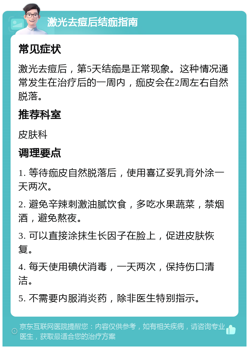 激光去痘后结痂指南 常见症状 激光去痘后，第5天结痂是正常现象。这种情况通常发生在治疗后的一周内，痂皮会在2周左右自然脱落。 推荐科室 皮肤科 调理要点 1. 等待痂皮自然脱落后，使用喜辽妥乳膏外涂一天两次。 2. 避免辛辣刺激油腻饮食，多吃水果蔬菜，禁烟酒，避免熬夜。 3. 可以直接涂抹生长因子在脸上，促进皮肤恢复。 4. 每天使用碘伏消毒，一天两次，保持伤口清洁。 5. 不需要内服消炎药，除非医生特别指示。