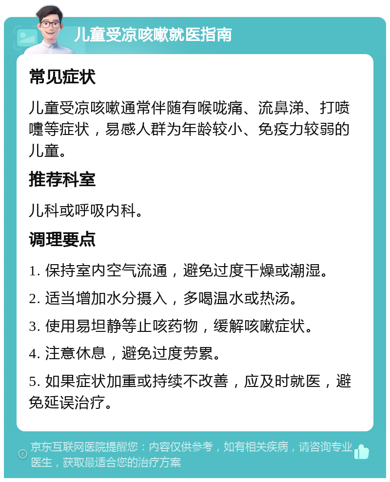 儿童受凉咳嗽就医指南 常见症状 儿童受凉咳嗽通常伴随有喉咙痛、流鼻涕、打喷嚏等症状，易感人群为年龄较小、免疫力较弱的儿童。 推荐科室 儿科或呼吸内科。 调理要点 1. 保持室内空气流通，避免过度干燥或潮湿。 2. 适当增加水分摄入，多喝温水或热汤。 3. 使用易坦静等止咳药物，缓解咳嗽症状。 4. 注意休息，避免过度劳累。 5. 如果症状加重或持续不改善，应及时就医，避免延误治疗。