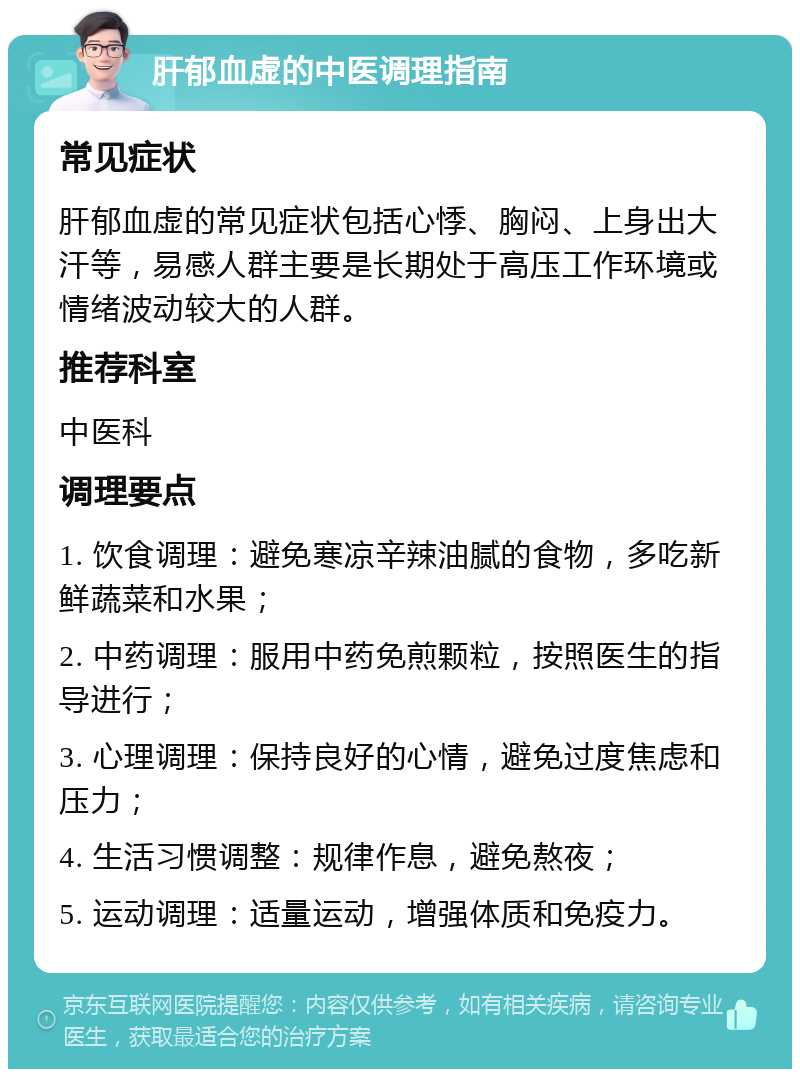 肝郁血虚的中医调理指南 常见症状 肝郁血虚的常见症状包括心悸、胸闷、上身出大汗等，易感人群主要是长期处于高压工作环境或情绪波动较大的人群。 推荐科室 中医科 调理要点 1. 饮食调理：避免寒凉辛辣油腻的食物，多吃新鲜蔬菜和水果； 2. 中药调理：服用中药免煎颗粒，按照医生的指导进行； 3. 心理调理：保持良好的心情，避免过度焦虑和压力； 4. 生活习惯调整：规律作息，避免熬夜； 5. 运动调理：适量运动，增强体质和免疫力。