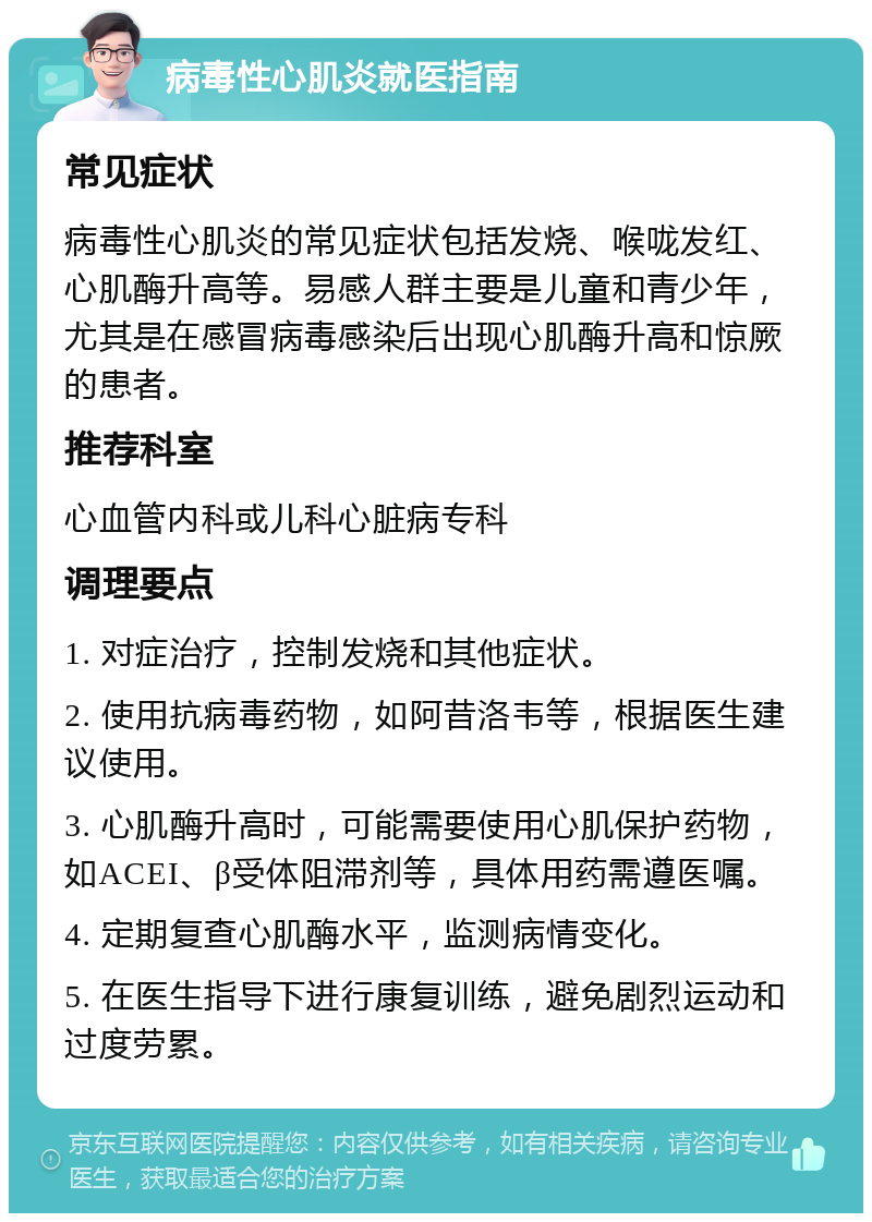 病毒性心肌炎就医指南 常见症状 病毒性心肌炎的常见症状包括发烧、喉咙发红、心肌酶升高等。易感人群主要是儿童和青少年，尤其是在感冒病毒感染后出现心肌酶升高和惊厥的患者。 推荐科室 心血管内科或儿科心脏病专科 调理要点 1. 对症治疗，控制发烧和其他症状。 2. 使用抗病毒药物，如阿昔洛韦等，根据医生建议使用。 3. 心肌酶升高时，可能需要使用心肌保护药物，如ACEI、β受体阻滞剂等，具体用药需遵医嘱。 4. 定期复查心肌酶水平，监测病情变化。 5. 在医生指导下进行康复训练，避免剧烈运动和过度劳累。