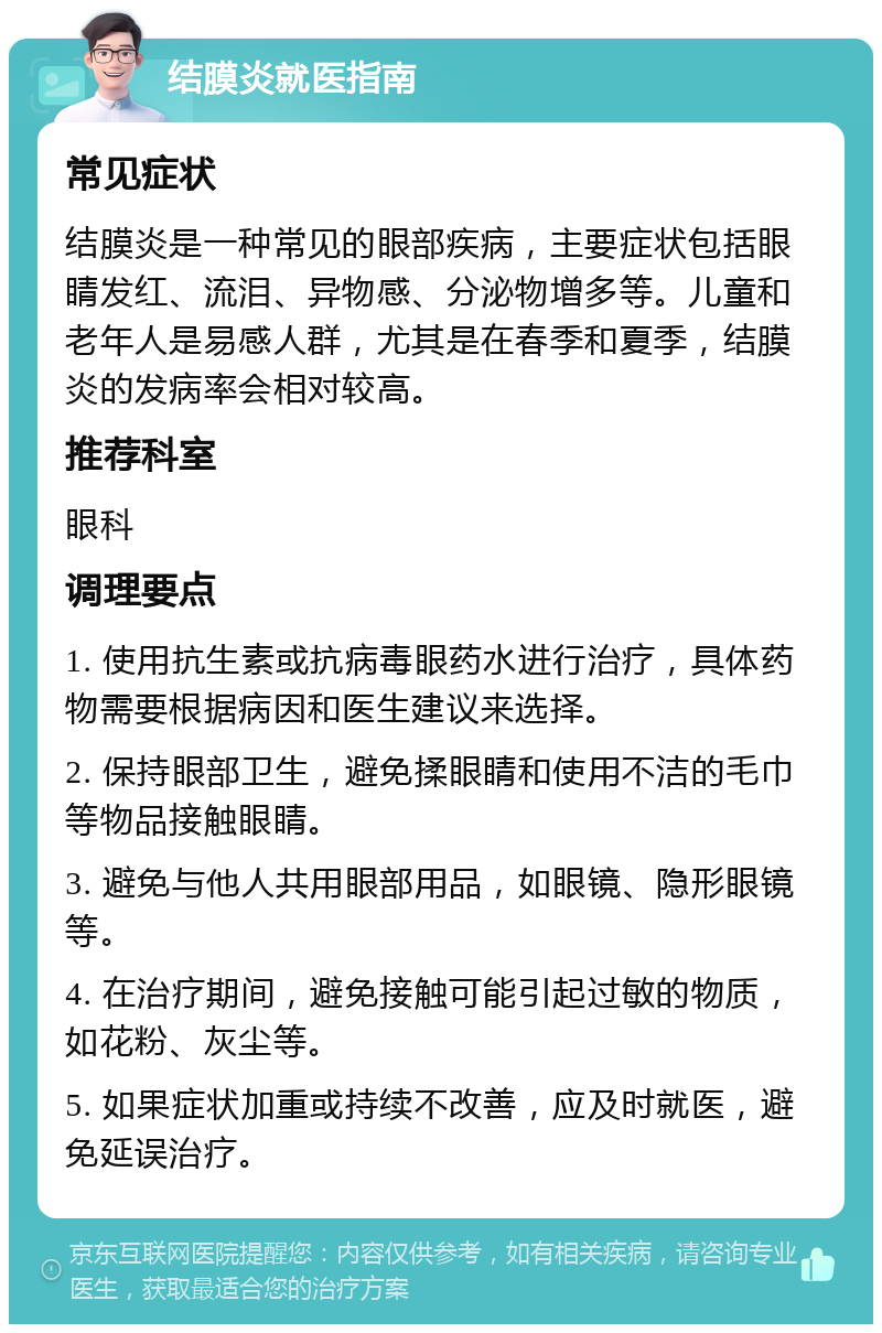 结膜炎就医指南 常见症状 结膜炎是一种常见的眼部疾病，主要症状包括眼睛发红、流泪、异物感、分泌物增多等。儿童和老年人是易感人群，尤其是在春季和夏季，结膜炎的发病率会相对较高。 推荐科室 眼科 调理要点 1. 使用抗生素或抗病毒眼药水进行治疗，具体药物需要根据病因和医生建议来选择。 2. 保持眼部卫生，避免揉眼睛和使用不洁的毛巾等物品接触眼睛。 3. 避免与他人共用眼部用品，如眼镜、隐形眼镜等。 4. 在治疗期间，避免接触可能引起过敏的物质，如花粉、灰尘等。 5. 如果症状加重或持续不改善，应及时就医，避免延误治疗。