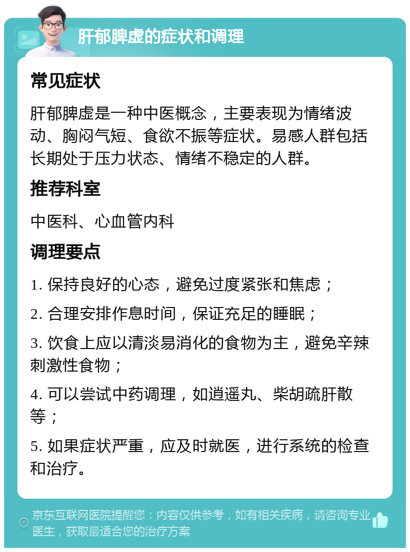 肝郁脾虚的症状和调理 常见症状 肝郁脾虚是一种中医概念，主要表现为情绪波动、胸闷气短、食欲不振等症状。易感人群包括长期处于压力状态、情绪不稳定的人群。 推荐科室 中医科、心血管内科 调理要点 1. 保持良好的心态，避免过度紧张和焦虑； 2. 合理安排作息时间，保证充足的睡眠； 3. 饮食上应以清淡易消化的食物为主，避免辛辣刺激性食物； 4. 可以尝试中药调理，如逍遥丸、柴胡疏肝散等； 5. 如果症状严重，应及时就医，进行系统的检查和治疗。