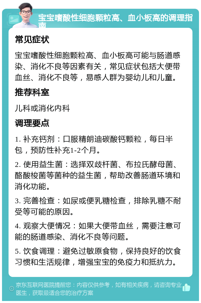 宝宝嗜酸性细胞颗粒高、血小板高的调理指南 常见症状 宝宝嗜酸性细胞颗粒高、血小板高可能与肠道感染、消化不良等因素有关，常见症状包括大便带血丝、消化不良等，易感人群为婴幼儿和儿童。 推荐科室 儿科或消化内科 调理要点 1. 补充钙剂：口服精朗迪碳酸钙颗粒，每日半包，预防性补充1-2个月。 2. 使用益生菌：选择双歧杆菌、布拉氏酵母菌、酪酸梭菌等菌种的益生菌，帮助改善肠道环境和消化功能。 3. 完善检查：如尿或便乳糖检查，排除乳糖不耐受等可能的原因。 4. 观察大便情况：如果大便带血丝，需要注意可能的肠道感染、消化不良等问题。 5. 饮食调理：避免过敏原食物，保持良好的饮食习惯和生活规律，增强宝宝的免疫力和抵抗力。