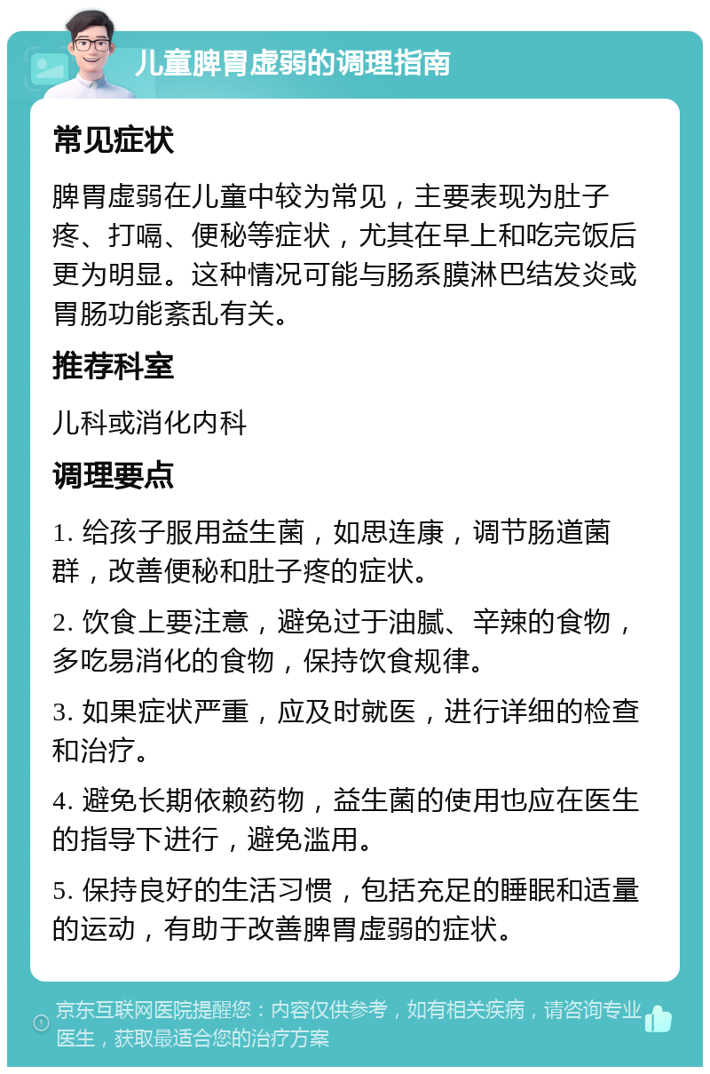 儿童脾胃虚弱的调理指南 常见症状 脾胃虚弱在儿童中较为常见，主要表现为肚子疼、打嗝、便秘等症状，尤其在早上和吃完饭后更为明显。这种情况可能与肠系膜淋巴结发炎或胃肠功能紊乱有关。 推荐科室 儿科或消化内科 调理要点 1. 给孩子服用益生菌，如思连康，调节肠道菌群，改善便秘和肚子疼的症状。 2. 饮食上要注意，避免过于油腻、辛辣的食物，多吃易消化的食物，保持饮食规律。 3. 如果症状严重，应及时就医，进行详细的检查和治疗。 4. 避免长期依赖药物，益生菌的使用也应在医生的指导下进行，避免滥用。 5. 保持良好的生活习惯，包括充足的睡眠和适量的运动，有助于改善脾胃虚弱的症状。