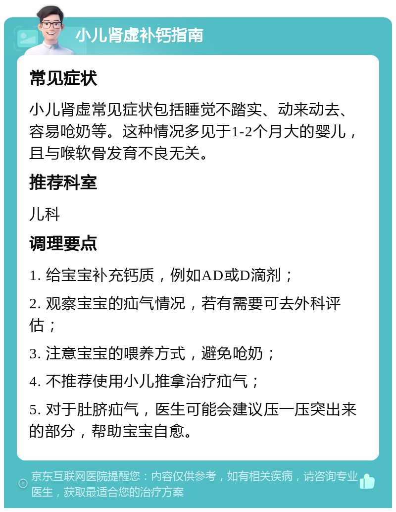 小儿肾虚补钙指南 常见症状 小儿肾虚常见症状包括睡觉不踏实、动来动去、容易呛奶等。这种情况多见于1-2个月大的婴儿，且与喉软骨发育不良无关。 推荐科室 儿科 调理要点 1. 给宝宝补充钙质，例如AD或D滴剂； 2. 观察宝宝的疝气情况，若有需要可去外科评估； 3. 注意宝宝的喂养方式，避免呛奶； 4. 不推荐使用小儿推拿治疗疝气； 5. 对于肚脐疝气，医生可能会建议压一压突出来的部分，帮助宝宝自愈。