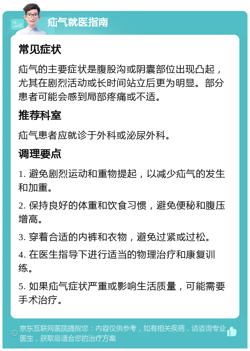 疝气就医指南 常见症状 疝气的主要症状是腹股沟或阴囊部位出现凸起，尤其在剧烈活动或长时间站立后更为明显。部分患者可能会感到局部疼痛或不适。 推荐科室 疝气患者应就诊于外科或泌尿外科。 调理要点 1. 避免剧烈运动和重物提起，以减少疝气的发生和加重。 2. 保持良好的体重和饮食习惯，避免便秘和腹压增高。 3. 穿着合适的内裤和衣物，避免过紧或过松。 4. 在医生指导下进行适当的物理治疗和康复训练。 5. 如果疝气症状严重或影响生活质量，可能需要手术治疗。