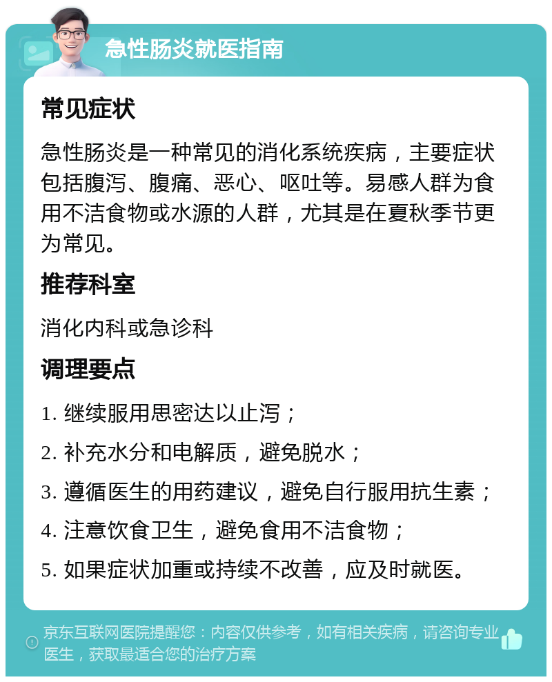 急性肠炎就医指南 常见症状 急性肠炎是一种常见的消化系统疾病，主要症状包括腹泻、腹痛、恶心、呕吐等。易感人群为食用不洁食物或水源的人群，尤其是在夏秋季节更为常见。 推荐科室 消化内科或急诊科 调理要点 1. 继续服用思密达以止泻； 2. 补充水分和电解质，避免脱水； 3. 遵循医生的用药建议，避免自行服用抗生素； 4. 注意饮食卫生，避免食用不洁食物； 5. 如果症状加重或持续不改善，应及时就医。