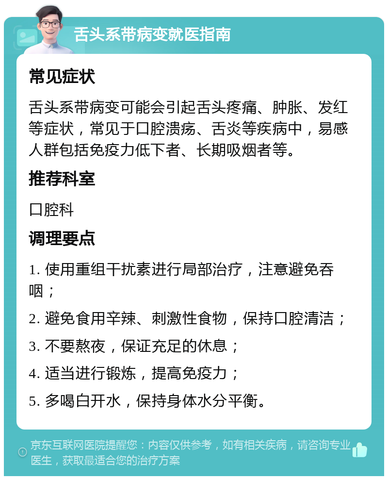 舌头系带病变就医指南 常见症状 舌头系带病变可能会引起舌头疼痛、肿胀、发红等症状，常见于口腔溃疡、舌炎等疾病中，易感人群包括免疫力低下者、长期吸烟者等。 推荐科室 口腔科 调理要点 1. 使用重组干扰素进行局部治疗，注意避免吞咽； 2. 避免食用辛辣、刺激性食物，保持口腔清洁； 3. 不要熬夜，保证充足的休息； 4. 适当进行锻炼，提高免疫力； 5. 多喝白开水，保持身体水分平衡。