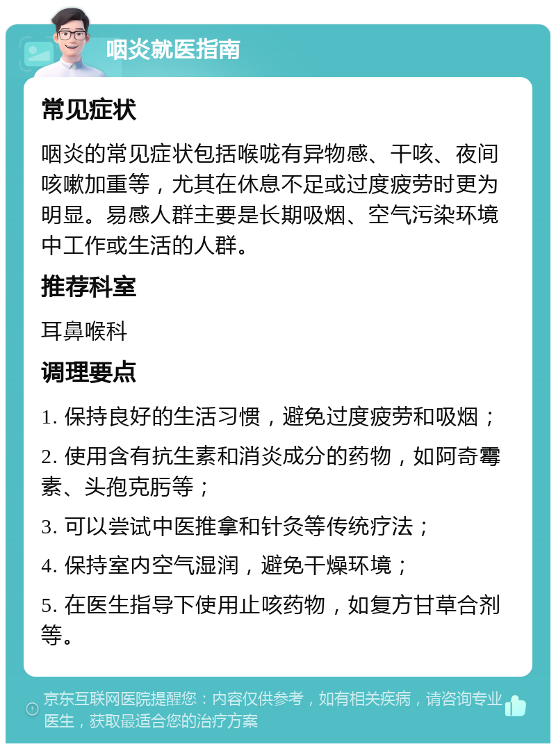 咽炎就医指南 常见症状 咽炎的常见症状包括喉咙有异物感、干咳、夜间咳嗽加重等，尤其在休息不足或过度疲劳时更为明显。易感人群主要是长期吸烟、空气污染环境中工作或生活的人群。 推荐科室 耳鼻喉科 调理要点 1. 保持良好的生活习惯，避免过度疲劳和吸烟； 2. 使用含有抗生素和消炎成分的药物，如阿奇霉素、头孢克肟等； 3. 可以尝试中医推拿和针灸等传统疗法； 4. 保持室内空气湿润，避免干燥环境； 5. 在医生指导下使用止咳药物，如复方甘草合剂等。