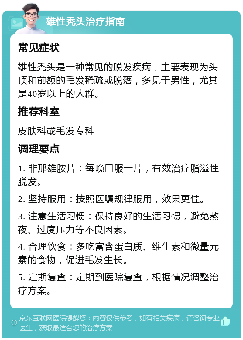 雄性秃头治疗指南 常见症状 雄性秃头是一种常见的脱发疾病，主要表现为头顶和前额的毛发稀疏或脱落，多见于男性，尤其是40岁以上的人群。 推荐科室 皮肤科或毛发专科 调理要点 1. 非那雄胺片：每晚口服一片，有效治疗脂溢性脱发。 2. 坚持服用：按照医嘱规律服用，效果更佳。 3. 注意生活习惯：保持良好的生活习惯，避免熬夜、过度压力等不良因素。 4. 合理饮食：多吃富含蛋白质、维生素和微量元素的食物，促进毛发生长。 5. 定期复查：定期到医院复查，根据情况调整治疗方案。