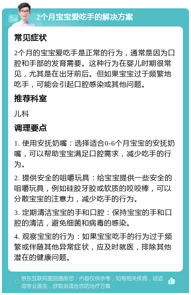 2个月宝宝爱吃手的解决方案 常见症状 2个月的宝宝爱吃手是正常的行为，通常是因为口腔和手部的发育需要。这种行为在婴儿时期很常见，尤其是在出牙前后。但如果宝宝过于频繁地吃手，可能会引起口腔感染或其他问题。 推荐科室 儿科 调理要点 1. 使用安抚奶嘴：选择适合0-6个月宝宝的安抚奶嘴，可以帮助宝宝满足口腔需求，减少吃手的行为。 2. 提供安全的咀嚼玩具：给宝宝提供一些安全的咀嚼玩具，例如硅胶牙胶或软质的咬咬棒，可以分散宝宝的注意力，减少吃手的行为。 3. 定期清洁宝宝的手和口腔：保持宝宝的手和口腔的清洁，避免细菌和病毒的感染。 4. 观察宝宝的行为：如果宝宝吃手的行为过于频繁或伴随其他异常症状，应及时就医，排除其他潜在的健康问题。