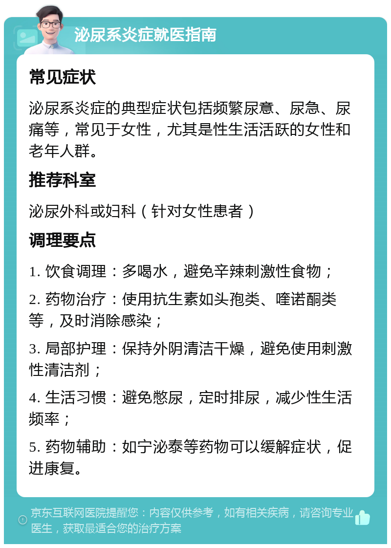 泌尿系炎症就医指南 常见症状 泌尿系炎症的典型症状包括频繁尿意、尿急、尿痛等，常见于女性，尤其是性生活活跃的女性和老年人群。 推荐科室 泌尿外科或妇科（针对女性患者） 调理要点 1. 饮食调理：多喝水，避免辛辣刺激性食物； 2. 药物治疗：使用抗生素如头孢类、喹诺酮类等，及时消除感染； 3. 局部护理：保持外阴清洁干燥，避免使用刺激性清洁剂； 4. 生活习惯：避免憋尿，定时排尿，减少性生活频率； 5. 药物辅助：如宁泌泰等药物可以缓解症状，促进康复。