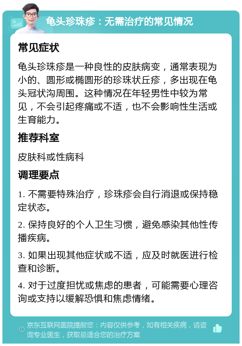 龟头珍珠疹：无需治疗的常见情况 常见症状 龟头珍珠疹是一种良性的皮肤病变，通常表现为小的、圆形或椭圆形的珍珠状丘疹，多出现在龟头冠状沟周围。这种情况在年轻男性中较为常见，不会引起疼痛或不适，也不会影响性生活或生育能力。 推荐科室 皮肤科或性病科 调理要点 1. 不需要特殊治疗，珍珠疹会自行消退或保持稳定状态。 2. 保持良好的个人卫生习惯，避免感染其他性传播疾病。 3. 如果出现其他症状或不适，应及时就医进行检查和诊断。 4. 对于过度担忧或焦虑的患者，可能需要心理咨询或支持以缓解恐惧和焦虑情绪。