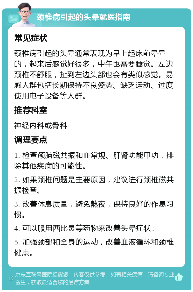 颈椎病引起的头晕就医指南 常见症状 颈椎病引起的头晕通常表现为早上起床前晕晕的，起来后感觉好很多，中午也需要睡觉。左边颈椎不舒服，扯到左边头部也会有类似感觉。易感人群包括长期保持不良姿势、缺乏运动、过度使用电子设备等人群。 推荐科室 神经内科或骨科 调理要点 1. 检查颅脑磁共振和血常规、肝肾功能甲功，排除其他疾病的可能性。 2. 如果颈椎问题是主要原因，建议进行颈椎磁共振检查。 3. 改善休息质量，避免熬夜，保持良好的作息习惯。 4. 可以服用西比灵等药物来改善头晕症状。 5. 加强颈部和全身的运动，改善血液循环和颈椎健康。