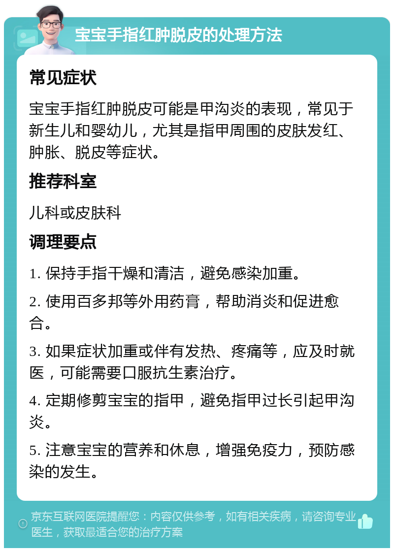 宝宝手指红肿脱皮的处理方法 常见症状 宝宝手指红肿脱皮可能是甲沟炎的表现，常见于新生儿和婴幼儿，尤其是指甲周围的皮肤发红、肿胀、脱皮等症状。 推荐科室 儿科或皮肤科 调理要点 1. 保持手指干燥和清洁，避免感染加重。 2. 使用百多邦等外用药膏，帮助消炎和促进愈合。 3. 如果症状加重或伴有发热、疼痛等，应及时就医，可能需要口服抗生素治疗。 4. 定期修剪宝宝的指甲，避免指甲过长引起甲沟炎。 5. 注意宝宝的营养和休息，增强免疫力，预防感染的发生。