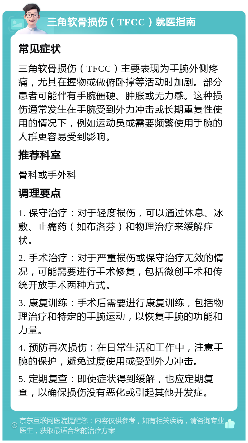 三角软骨损伤（TFCC）就医指南 常见症状 三角软骨损伤（TFCC）主要表现为手腕外侧疼痛，尤其在握物或做俯卧撑等活动时加剧。部分患者可能伴有手腕僵硬、肿胀或无力感。这种损伤通常发生在手腕受到外力冲击或长期重复性使用的情况下，例如运动员或需要频繁使用手腕的人群更容易受到影响。 推荐科室 骨科或手外科 调理要点 1. 保守治疗：对于轻度损伤，可以通过休息、冰敷、止痛药（如布洛芬）和物理治疗来缓解症状。 2. 手术治疗：对于严重损伤或保守治疗无效的情况，可能需要进行手术修复，包括微创手术和传统开放手术两种方式。 3. 康复训练：手术后需要进行康复训练，包括物理治疗和特定的手腕运动，以恢复手腕的功能和力量。 4. 预防再次损伤：在日常生活和工作中，注意手腕的保护，避免过度使用或受到外力冲击。 5. 定期复查：即使症状得到缓解，也应定期复查，以确保损伤没有恶化或引起其他并发症。