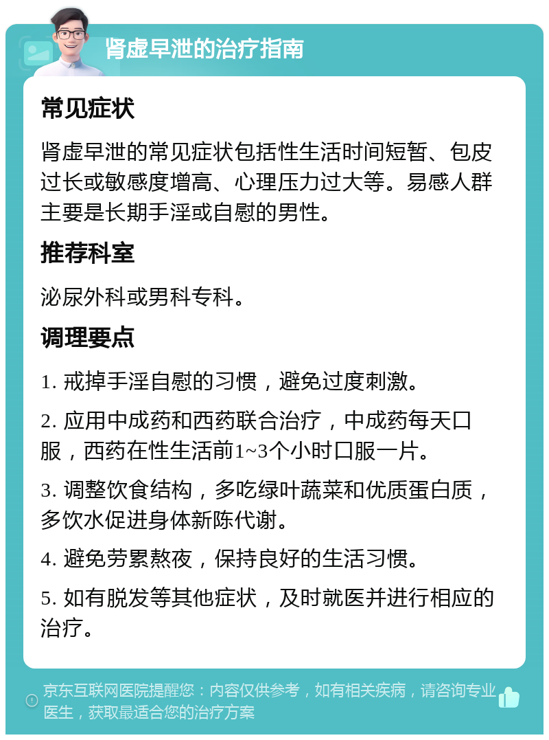 肾虚早泄的治疗指南 常见症状 肾虚早泄的常见症状包括性生活时间短暂、包皮过长或敏感度增高、心理压力过大等。易感人群主要是长期手淫或自慰的男性。 推荐科室 泌尿外科或男科专科。 调理要点 1. 戒掉手淫自慰的习惯，避免过度刺激。 2. 应用中成药和西药联合治疗，中成药每天口服，西药在性生活前1~3个小时口服一片。 3. 调整饮食结构，多吃绿叶蔬菜和优质蛋白质，多饮水促进身体新陈代谢。 4. 避免劳累熬夜，保持良好的生活习惯。 5. 如有脱发等其他症状，及时就医并进行相应的治疗。