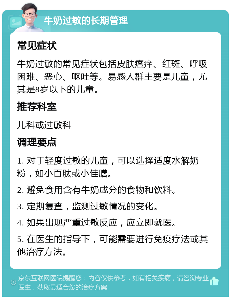 牛奶过敏的长期管理 常见症状 牛奶过敏的常见症状包括皮肤瘙痒、红斑、呼吸困难、恶心、呕吐等。易感人群主要是儿童，尤其是8岁以下的儿童。 推荐科室 儿科或过敏科 调理要点 1. 对于轻度过敏的儿童，可以选择适度水解奶粉，如小百肽或小佳膳。 2. 避免食用含有牛奶成分的食物和饮料。 3. 定期复查，监测过敏情况的变化。 4. 如果出现严重过敏反应，应立即就医。 5. 在医生的指导下，可能需要进行免疫疗法或其他治疗方法。