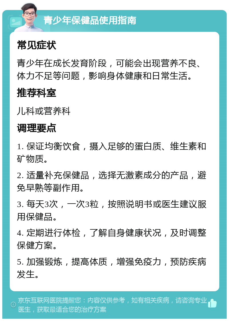 青少年保健品使用指南 常见症状 青少年在成长发育阶段，可能会出现营养不良、体力不足等问题，影响身体健康和日常生活。 推荐科室 儿科或营养科 调理要点 1. 保证均衡饮食，摄入足够的蛋白质、维生素和矿物质。 2. 适量补充保健品，选择无激素成分的产品，避免早熟等副作用。 3. 每天3次，一次3粒，按照说明书或医生建议服用保健品。 4. 定期进行体检，了解自身健康状况，及时调整保健方案。 5. 加强锻炼，提高体质，增强免疫力，预防疾病发生。