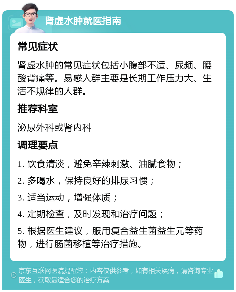 肾虚水肿就医指南 常见症状 肾虚水肿的常见症状包括小腹部不适、尿频、腰酸背痛等。易感人群主要是长期工作压力大、生活不规律的人群。 推荐科室 泌尿外科或肾内科 调理要点 1. 饮食清淡，避免辛辣刺激、油腻食物； 2. 多喝水，保持良好的排尿习惯； 3. 适当运动，增强体质； 4. 定期检查，及时发现和治疗问题； 5. 根据医生建议，服用复合益生菌益生元等药物，进行肠菌移植等治疗措施。