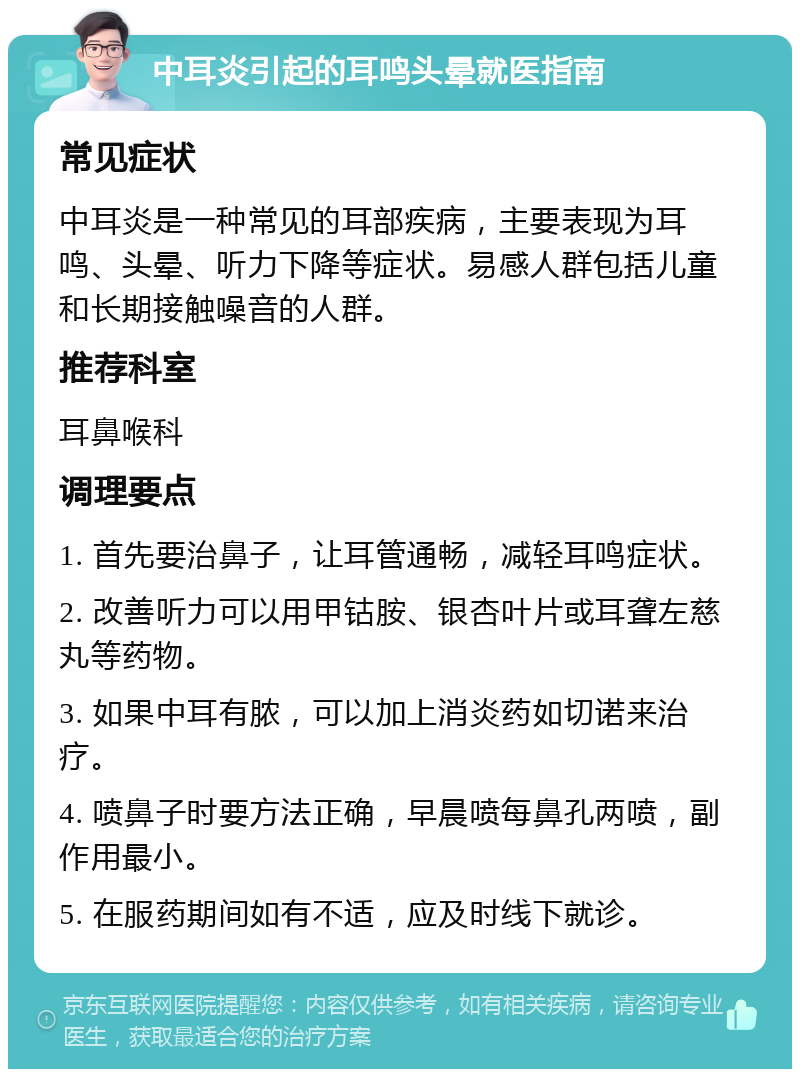 中耳炎引起的耳鸣头晕就医指南 常见症状 中耳炎是一种常见的耳部疾病，主要表现为耳鸣、头晕、听力下降等症状。易感人群包括儿童和长期接触噪音的人群。 推荐科室 耳鼻喉科 调理要点 1. 首先要治鼻子，让耳管通畅，减轻耳鸣症状。 2. 改善听力可以用甲钴胺、银杏叶片或耳聋左慈丸等药物。 3. 如果中耳有脓，可以加上消炎药如切诺来治疗。 4. 喷鼻子时要方法正确，早晨喷每鼻孔两喷，副作用最小。 5. 在服药期间如有不适，应及时线下就诊。